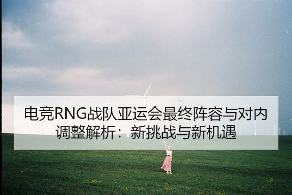 电竞RNG战队亚运会最终阵容与对内调整解析：新挑战与新机遇