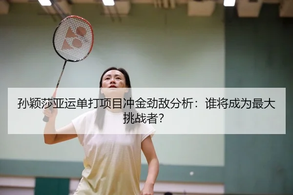 孙颖莎亚运单打项目冲金劲敌分析：谁将成为最大挑战者？