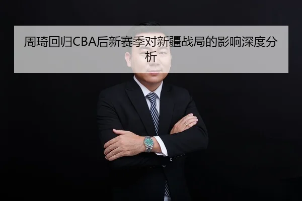 周琦回归CBA后新赛季对新疆战局的影响深度分析